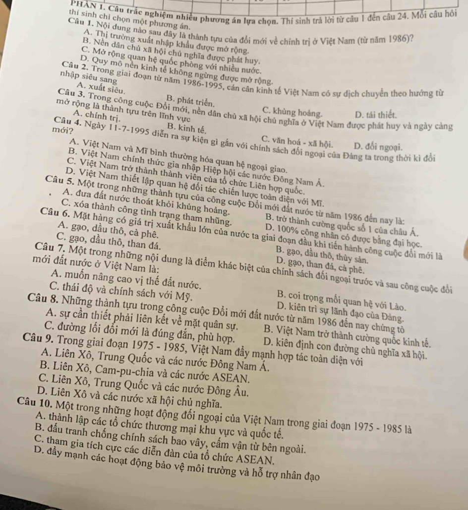 PHẢN 1. Câu trắc nghiệm nhiều phương án lựa chọn. Thí sinh trả lời từ câu 1 đến câu 24. Mỗi câu hỏi
thí sinh chỉ chọn một phương án.
Câu 1. Nội dung nào sau đây là thành tựu của đổi mới về chính trị ở Việt Nam (từ năm 1986)?
A. Thị trường xuất nhập khẩu được mở rộng.
B. Nền dân chủ xã hội chủ nghĩa được phát huy.
C. Mở rộng quan hệ quốc phòng với nhiều nước.
D. Quy mô nền kinh tế không ngừng được mở rộng.
Câu 2. Trong giai đoạn từ năm 1986-1995, cán cân kinh tế Việt Nam có sự dịch chuyển theo hướng từ
nhập siêu sang A. xuất siêu.
B. phát triển, C. khùng hoảng. D. tái thiết.
mở rộng là thành tựu trên lĩnh vực
Câu 3. Trong công cuộc Đổi mới, nền dân chủ xã hội chủ nghĩa ở Việt Nam được phát huy và ngày cảng
A. chính trị. B. kinh tế.
mới?
Câu 4. Ngày 11-7-1995 diễn ra sự kiện gì gắn với chính sách đối ngoại của Đảng ta trong thời kì đổi
C. văn hoá - xã hội. D. đối ngoại.
A. Việt Nam và Mĩ bình thường hóa quan hệ ngoại giao.
B. Việt Nam chính thức gia nhập Hiệp hội các nước Đông Nam Á.
C. Việt Nam trở thành thành viên của tổ chức Liên hợp quốc.
D. Việt Nam thiết lập quan hệ đối tác chiến lược toàn diện với Mĩ.
Câu 5. Một trong những thành tựu của công cuộc Đồi mới đắt nước từ năm 1986 đến nay là:
A. đưa đất nước thoát khỏi khủng hoảng. B. trở thành cường quốc số 1 của châu Á.
C. xóa thành công tình trạng tham nhũng. D. 100% công nhân có được bằng đại học.
A. gạo, dầu thô, cà phê.
Câu 6. Mặt hàng có giá trị xuất khẩu lớn của nước ta giai đoạn đầu khi tiến hành công cuộc đổi mới là
C. gạo, dầu thô, than đá.
B. gạo, dầu thô, thủy sản.
mới đất nước ở Việt Nam là:
D. gạo, than đá, cà phê.
Câu 7. Một trong những nội dung là điểm khác biệt của chính sách đối ngoại trước và sau công cuộc đổi
A. muốn nâng cao vị thế đất nước. B. coi trọng mối quan hệ với Lào.
C. thái độ và chính sách với Mỹ. D. kiên trì sự lãnh đạo của Đảng.
Câu 8. Những thành tựu trong công cuộc Đổi mới đất nước từ năm 1986 đến nay chứng tổ
A. sự cần thiết phải liên kết về mặt quân sự. B. Việt Nam trở thành cường quốc kinh tế.
C. đường lối đổi mới là đúng đắn, phù hợp.
Câu 9. Trong giai đoạn 1975 - 1985, Việt Nam đầy mạnh hợp tác toàn diện với D. kiên định con đường chủ nghĩa xã hội.
A. Liên Xô, Trung Quốc và các nước Đông Nam Á.
B. Liên Xô, Cam-pu-chia và các nước ASEAN.
C. Liên Xô, Trung Quốc và các nước Đông Âu.
D. Liên Xô và các nước xã hội chủ nghĩa.
Câu 10. Một trong những hoạt động đối ngoại của Việt Nam trong giai đoạn 1975 - 1985 là
A. thành lập các tổ chức thương mại khu vực và quốc tế.
B. đấu tranh chống chính sách bao vây, cấm vận từ bên ngoài.
C. tham gia tích cực các diễn đàn của tổ chức ASEAN.
D. đầy mạnh các hoạt động bảo vệ môi trường và hỗ trợ nhân đạo