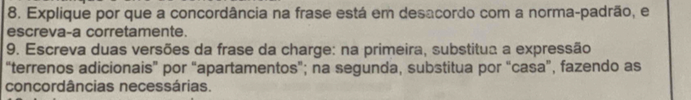 Explique por que a concordância na frase está em desacordo com a norma-padrão, e 
escreva-a corretamente. 
9. Escreva duas versões da frase da charge: na primeira, substitua a expressão 
“terrenos adicionais” por “apartamentos”; na segunda, substitua por “casa”, fazendo as 
concordâncias necessárias.