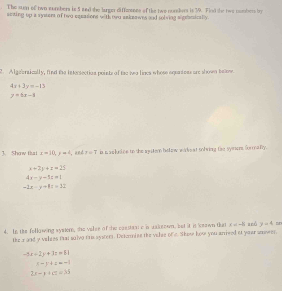 The sum of two numbers is 5 and the larger difference of the two numbers is 39. Find the two numbers by 
setting up a system of two equations with two unknowns and solving algebraically. 
2. Algebraically, find the intersection points of the two lines whose equations are shown below.
4x+3y=-13
y=6x-8
3. Show that x=10, y=4 , and z=7 is a solution to the system below without solving the system formally.
x+2y+z=25
4x-y-5z=1
-2x-y+8z=32
4. In the following system, the value of the constant c is unknown, but it is known that x=-8 and y=4 ar 
the x and y values that solve this system. Determine the value of c. Show how you arrived at your answer.
-5x+2y+3z=81
x-y+z=-1
2x-y+cz=35