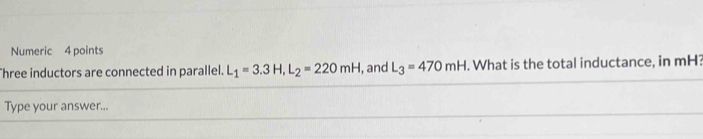 Numeric 4 points 
Three inductors are connected in parallel. L_1=3.3H, L_2=220mH , and L_3=470mH. What is the total inductance, in mH? 
Type your answer...