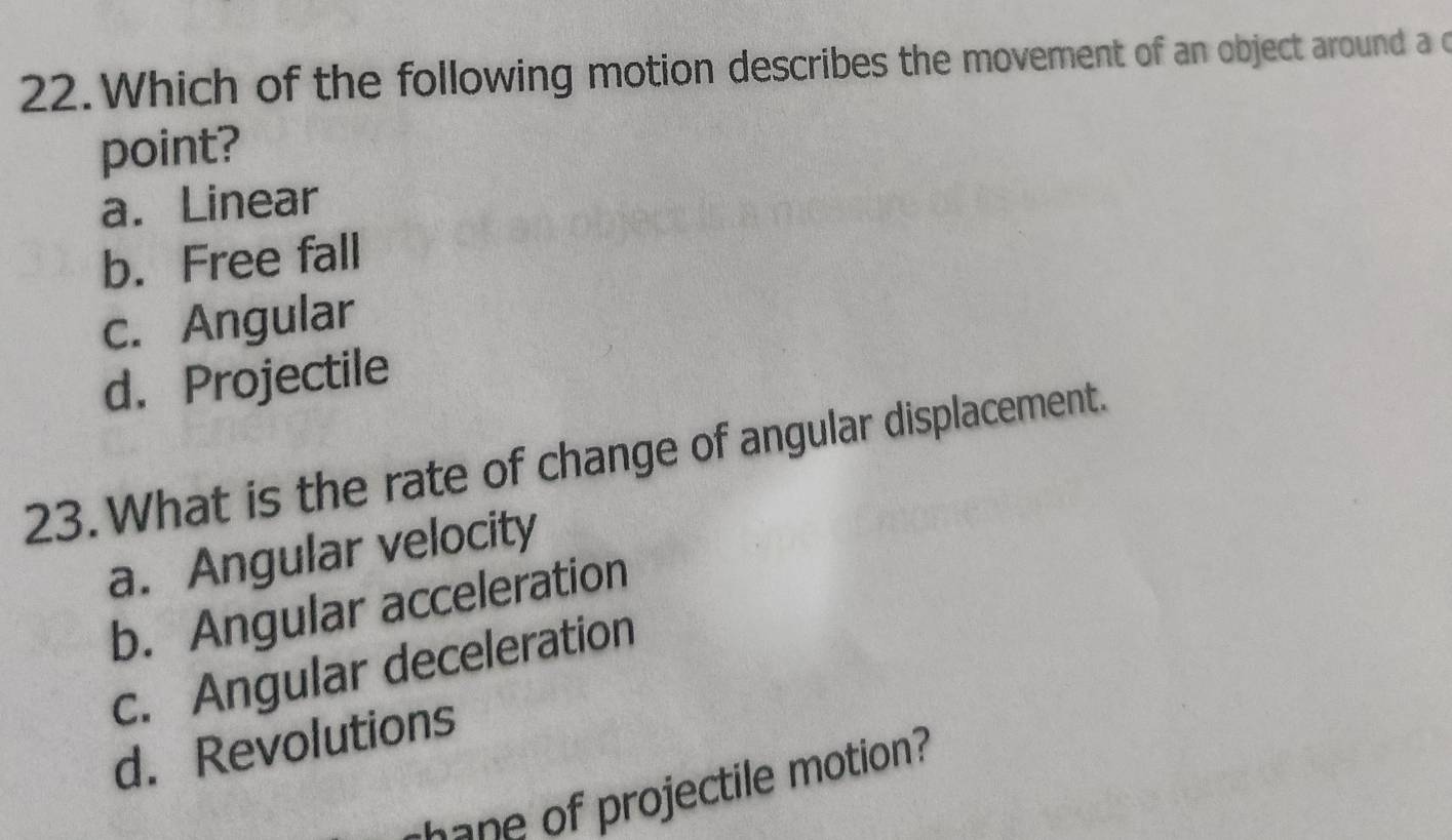 Which of the following motion describes the movement of an object around a c
point?
a. Linear
b. Free fall
c. Angular
d. Projectile
23. What is the rate of change of angular displacement.
a. Angular velocity
b. Angular acceleration
c. Angular deceleration
d. Revolutions
ojectile motion?