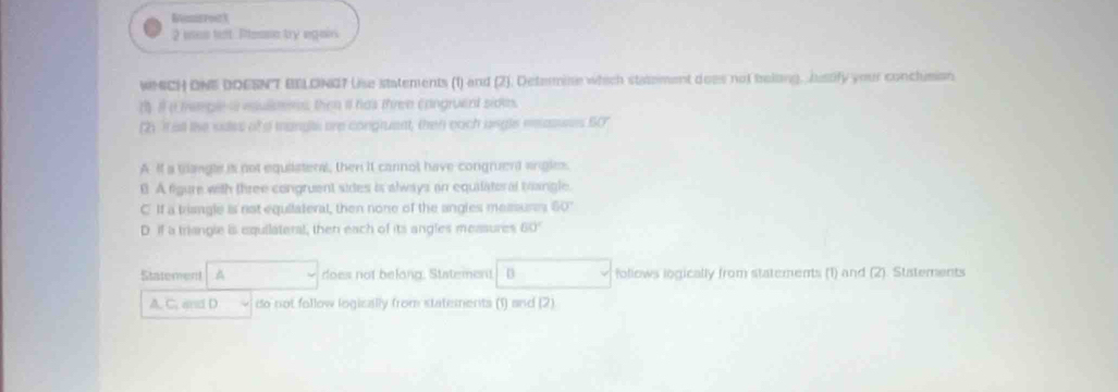 Bemisrort
2 iseo left Pleasn try egain.
WMCH ONE DOESNT BELONG7 Uise statements (1) and (2). Determise which statement does not beling, Justify your conclusion
( i a memple a esullens, then it has thren cangruent sidee.
(2) It all the sdes of a mangl are congruent, then each ungle easuees 60°
A If a trangle is not equiateral, then it cannol have congruent engle.
B. A figure with three congruent sides is always an equilatoral trangle.
C If a trisngle is not equilateral, then none of the angles memures 60°
D. if a triangie is equilateral, then each of its angles measures 60°
Statement A does not belong. Statement D follows logically from statements (1) and (2). Statements
A. C. and D do not follow logically from statements (1) and (2)