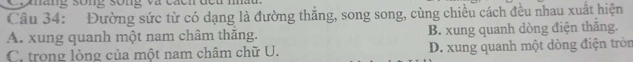 Vnang sông song và cáo
Câu 34: Đường sức từ có dạng là đường thẳng, song song, cùng chiều cách đều nhau xuất hiện
A. xung quanh một nam châm thắng. B. xung quanh dòng điện thắng.
C. trong lòng của một nam châm chữ U. D. xung quanh một dòng điện tròn