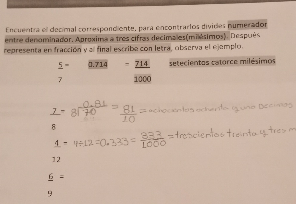 Encuentra el decimal correspondiente, para encontrarlos divides numerador
entre denominador. Aproxima a tres cifras decimales(milésimos). Después
representa en fracción y al final escribe con letra, observa el ejemplo.
_ 5= 0.714=_ 714 setecientos catorce milésimos
7 1000
_ 7=

2
_ 4=
12
_ 6=
9