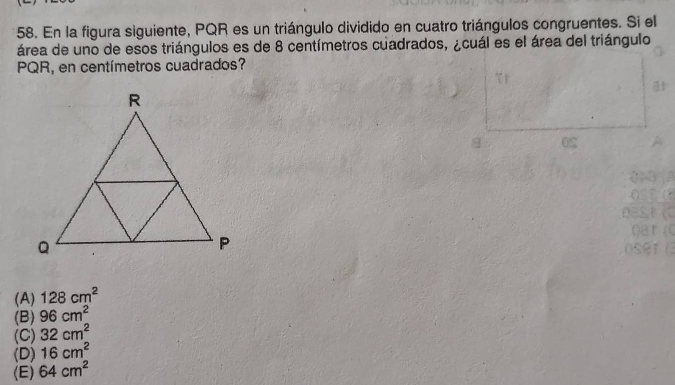 En la figura siguiente, PQR es un triángulo dividido en cuatro triángulos congruentes. Si el
área de uno de esos triángulos es de 8 centímetros cuadrados, ¿cuál es el área del triángulo
PQR, en centímetros cuadrados?
(A) 128cm^2
(B) 96cm^2
(C) 32cm^2
(D) 16cm^2
(E) 64cm^2