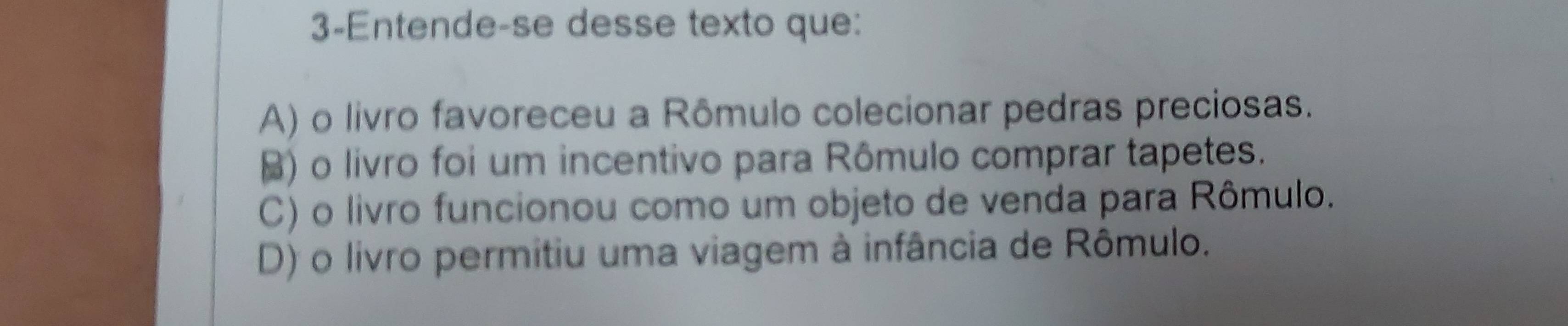 3-Entende-se desse texto que:
A) o livro favoreceu a Rômulo colecionar pedras preciosas.
) o livro foi um incentivo para Rômulo comprar tapetes.
C) o livro funcionou como um objeto de venda para Rômulo.
D) o livro permitiu uma viagem à infância de Rômulo.