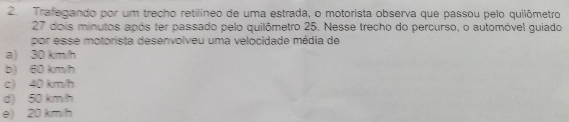 Trafegando por um trecho retilíneo de uma estrada, o motorista observa que passou pelo quilômetro
27 dois minutos após ter passado pelo quilômetro 25. Nesse trecho do percurso, o automóvel guiado
por esse motorista desenvolveu uma velocidade média de
a) 30 km/h
b) 60 km/h
c) 40 km/h
d) 50 km/h
e) 20 km/h