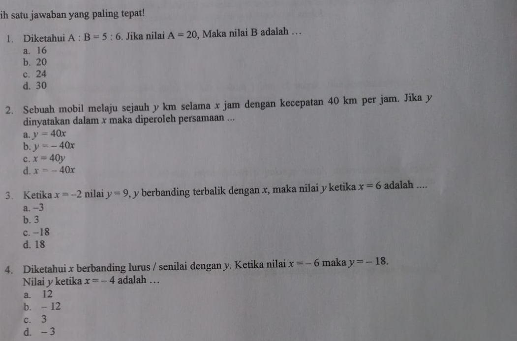 ih satu jawaban yang paling tepat!
1. Diketahui A:B=5:6. Jika nilai A=20 , Maka nilai B adalah …
a. 16
b. 20
c. 24
d. 30
2. Sebuah mobil melaju sejauh y km selama x jam dengan kecepatan 40 km per jam. Jika y
dinyatakan dalam x maka diperoleh persamaan ...
a. y=40x
b. y=-40x
c. x=40y
d. x=-40x
3. Ketika x=-2 nilai y=9 , y berbanding terbalik dengan x, maka nilai y ketika x=6 adalah ....
a. −3
b. 3
c. -18
d. 18
4. Diketahui x berbanding lurus / senilai dengan y. Ketika nilai x=-6 maka y=-18. 
Nilai y ketika x=-4 adalah …
a. 12
b. - 12
c. 3
d. - 3