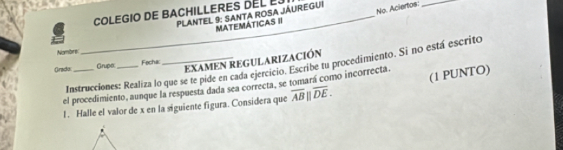 No. Aciertos:_ 
COLEGIO DE BACHILLERES DEL L 
PLANTEL 9: SANTA ROSA JÁUREGUI 
MAtEMÁtICAS II 
Nombre: 
EXAMEN REGULARIZACIÓN 
Instrucciones: Realiza lo que se te pide en cada ejercicio. Escribe tu procedimiento. Si no está escrito 
Grado: _Grupe _Fecha: 
(1 PUNTO) 
el procedimiento, aunque la respuesta dada sea correcta, se tomará como incorrecta. 
1. Halle el valor de x en la siguiente figura. Considera que overline AB||overline DE.