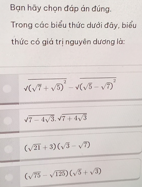 Bạn hãy chọn đáp án đúng.
Trong các biểu thức dưới đây, biểu
thức có giá trị nguyên dương là:
sqrt((sqrt 7)+sqrt(5))^2-sqrt((sqrt 5)-sqrt(7))^2
sqrt(7-4sqrt 3).sqrt(7+4sqrt 3)
(sqrt(21)+3)(sqrt(3)-sqrt(7))
(sqrt(75)-sqrt(125))(sqrt(5)+sqrt(3))