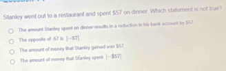 Stanley went out to a restaurant and spent $57 on dinner. Which statement is not true?
The amount Stanley spent on dinner results in a reduction in his bank account by $57
The opposite of -57 is |-57|
The amount of money that Stanley gained was $57.
The amount of money that Stanley spent |-857|