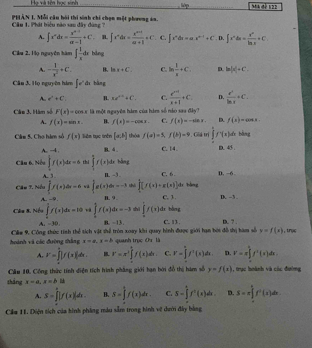 Họ và tên học sinh _lớp_  Mã đề 122
PHẢN I. Mỗi câu hồi thí sinh chỉ chọn một phương án.
Câu 1. Phát biểu nào sau đây đủng ?
A. ∈t x''dx= (x^(n-1))/alpha -1 +C. B. ∈t x^mdx= (x^(m+1))/alpha +1 +C C. ∈t x^(ndx=alpha .x^n-1n-1)+C. D. ∈t x^ndx= x^n/ln x +C.
Câu 2. Họ nguyên hàm ∈t  1/x dx bằng
A. - 1/x^2 +C. B. ln x+C. C. ln  1/x +C. D. ln |x|+C.
Câu 3. Họ nguyên hàm ∈t e^xdx bằng
A. e^x+C. B. xe^(x-1)+C. C.  (e^(x+1))/x+1 +C. D.  e^x/ln x +C.
Câu 3. Hàm số F(x)=cos x là một nguyên hàm của hàm số nảo sau đây?
A. f(x)=sin x. B. f(x)=-cos x. C. f(x)=-sin x. D. f(x)=cos x.
Câu 5. Cho hàm số f(x) liên tục trên [a;b] thỏa f(a)=5,f(b)=9. Giá trị ∈tlimits _a^(bf^,)(x)dx bǎng
A. −4 . B. 4 . C. 14 . D. 45 .
Câu 6. Nếu ∈tlimits _0^((frac π)4)f(x)dx=6 thì ∈tlimits _2^(0f(x) dr bằng
A. 3 . B. −3 . C. 6 . D. ~6 .
Câu 7. Nếu ∈tlimits _1^4f(x)dx=6 và ∈tlimits _3^4g(x)dx=-3 thì ∈tlimits _3^4[f(x)+g(x)] dr bằng
A. -9 . B. 9 . C. 3 . D. −3 .
Câu 8. Nếu ∈tlimits _6^7f(x)dx=10 và ∈tlimits _0^4f(x)dx=-3 thì ∈tlimits _0^7f(x)dx bằng
A. −30. B. -13 . C. 13 . D. 7 .
Cầu 9. Công thức tính thể tích vật thể tròn xoay khi quay hình được giới hạn bởi đồ thị hàm số y=f(x) , trục
hoành và các đường thẳng x=a,x=b quanh trục Ox là
A. V=∈tlimits ^h)|f(x)|dx. B. V=π^2∈tlimits^(h^hf(x) C. V=∈t f^2)(x)dx. D. V=π ∈tlimits _a^(bf^x)(x)dx,
Câu 10. Công thức tính diện tích hình phẳng giới hạn bởi đồ thị hàm số y=f(x) , trục hoành và các đường
thẳng x=a,x=bli
A. S=∈tlimits _a^(b|f(x)|dx. B. S=∈tlimits _a^bf(x)dx. C. S=∈tlimits _0^hf^2)(x)dx. D. S=π ∈tlimits _(π)^bf^2(x)dx.
Câu 11. Diện tích của hình phẳng màu sắm trong hình vẽ dưới đây bằng