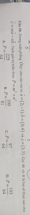 overline 5^((·) 
Câu 58. Trong mặt phẳng Oxy;cho các véc tơ vector a)=(2;-1); vector b=(0;4) và  5/c =(3;3). Gọi M và 1 là hai số thực sao cho
overline c=moverline a-noverline b. Tính giá trị biểu thức P=m^2+n^2.
A. P= 225/64 . B. P= 100/81 . C. P= 97/64 . D. P= 193/64 .