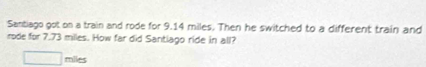 Santiago got on a train and rode for 9.14 miles. Then he switched to a different train and 
rode for 7.73 miles. How far did Santiago ride in all?
□ m es