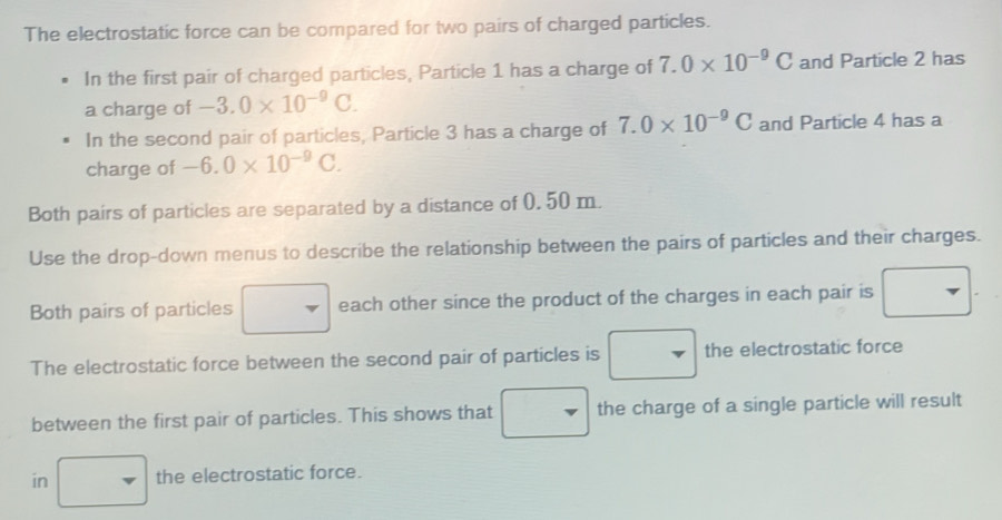 The electrostatic force can be compared for two pairs of charged particles. 
In the first pair of charged particles, Particle 1 has a charge of 7.0* 10^(-9)C and Particle 2 has 
a charge of -3.0* 10^(-9)C. 
In the second pair of particles, Particle 3 has a charge of 7.0* 10^(-9)C and Particle 4 has a 
charge of -6.0* 10^(-9)C. 
Both pairs of particles are separated by a distance of 0. 50 m. 
Use the drop-down menus to describe the relationship between the pairs of particles and their charges. 
Both pairs of particles each other since the product of the charges in each pair is 
The electrostatic force between the second pair of particles is - the electrostatic force 
between the first pair of particles. This shows that the charge of a single particle will result 
in the electrostatic force.