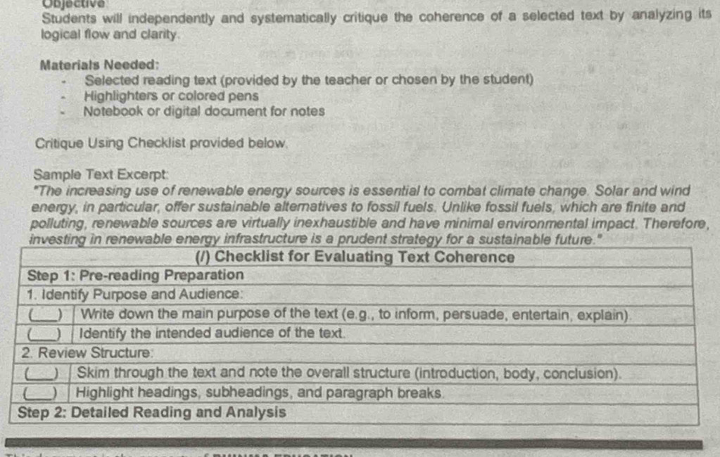 Objective 
Students will independently and systematically critique the coherence of a selected text by analyzing its 
logical flow and clarity. 
Materials Needed: 
Selected reading text (provided by the teacher or chosen by the student) 
Highlighters or colored pens 
Notebook or digital document for notes 
Critique Using Checklist provided below. 
Sample Text Excerpt: 
"The increasing use of renewable energy sources is essential to combat climate change. Solar and wind 
energy, in particular, offer sustainable alternatives to fossil fuels. Unlike fossil fuels, which are finite and 
polluting, renewable sources are virtually inexhaustible and have minimal environmental impact. Therefore,