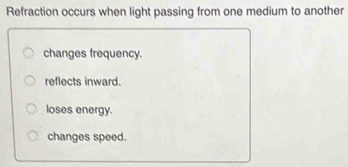 Refraction occurs when light passing from one medium to another
changes frequency.
reflects inward.
loses energy.
changes speed.