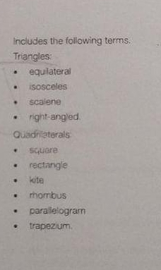 Includes the following terms.
Triangles:
equilateral
isosceles
scalene
right-angled.
Quadrilaterals
square
rectangle
kite
rombus
parallelogram
trapezium.