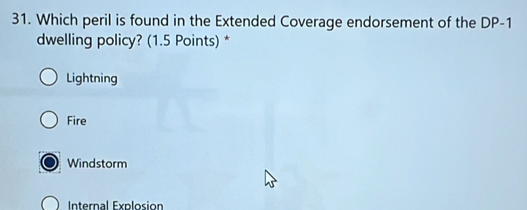 Which peril is found in the Extended Coverage endorsement of the DP-1
dwelling policy? (1.5 Points) *
Lightning
Fire
Windstorm
Internal Explosion