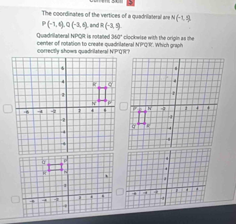 Cäfrent Škm
The coordinates of the vertices of a quadrilateral are N(-1,5),
P(-1,6),Q(-3,6) , and R(-3,5).
Quadrilateral NPQR is rotated 360° clockwise with the origin as the
center of rotation to create quadrilateral N'P'Q'R. Which graph