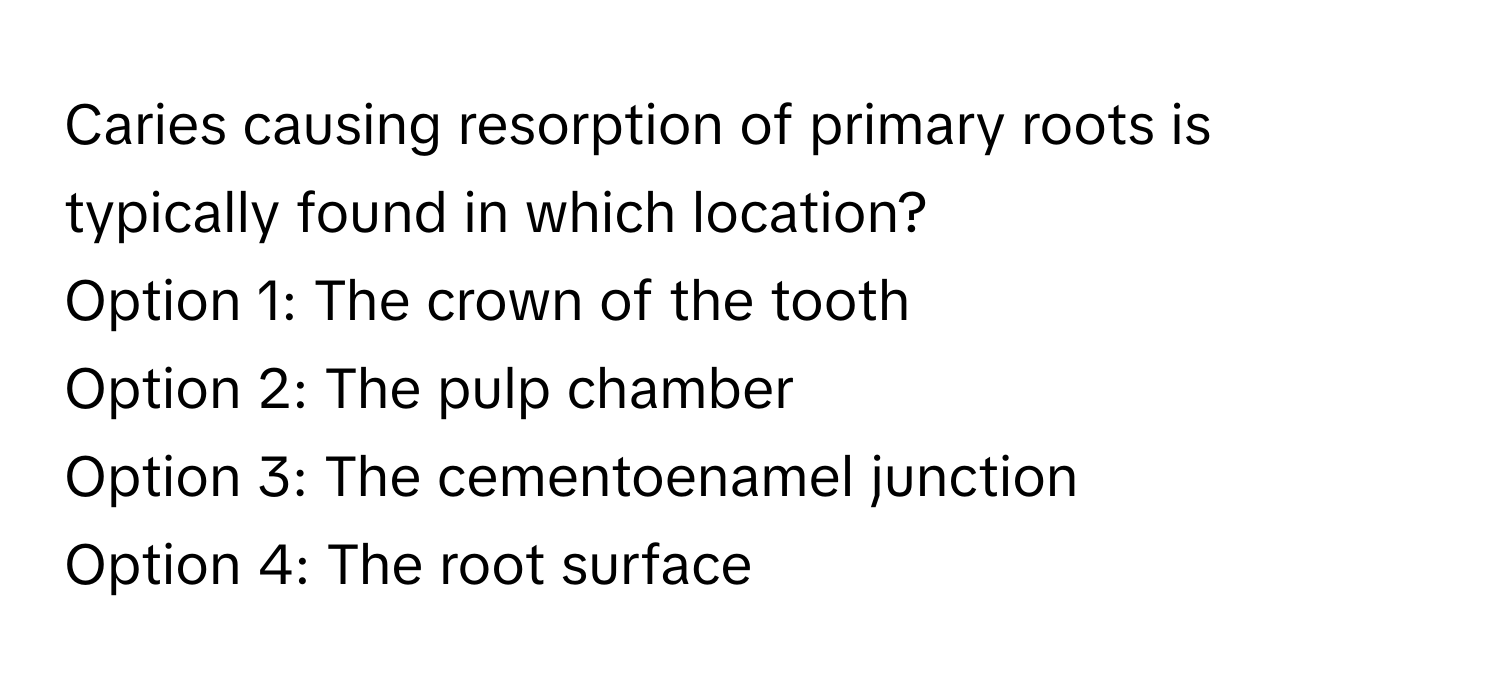 Caries causing resorption of primary roots is typically found in which location? 

Option 1: The crown of the tooth 
Option 2: The pulp chamber 
Option 3: The cementoenamel junction 
Option 4: The root surface