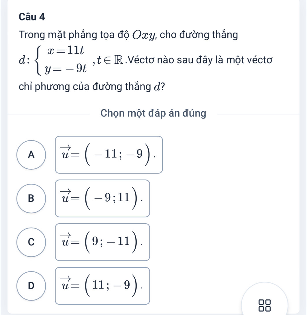 Trong mặt phẳng tọa độ Oxy, cho đường thẳng
d:beginarrayl x=11t y=-9tendarray.  ,t∈ R Véctơ nào sau đây là một véctơ
chỉ phương của đường thẳng d?
Chọn một đáp án đúng
A vector u=(-11;-9).
B vector u=(-9;11).
C vector u=(9;-11).
D vector u=(11;-9).