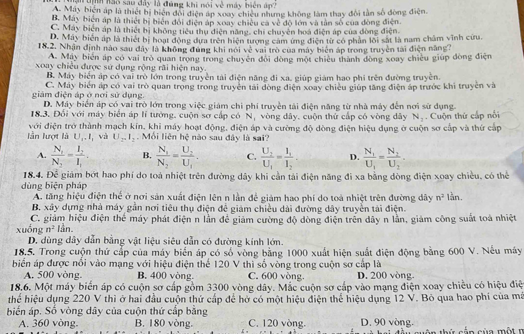 thân tịnh hào sau dây là đúng khi nói về máy biển áp?
A. Máy biển áp là thiết bị biển đổi điện áp xoay chiêu nhưng không làm thay đổi tần số dòng điện.
B. Máy biến áp là thiết bị biển đổi điện áp xoay chiều ca về độ lớn và tân số của đồng điện.
C. Máy biển áp là thiết bị không tiểu thụ diện năng, chỉ chuyên hoá điện áp của đòng điện
D. Máy biển áp là thiết bị hoạt động dựa trên hiện tượng cảm ứng điện từ có phân lõi sắt là nam châm vĩnh cứu.
18.2. Nhận định nào sau dây là không đúng khi nói về vai trò của máy biên áp trong truyền tài điện năng?
A. Máy biển áp có vai trò quan trọng trong chuyên đõi đòng một chiêu thành đòng xoay chiều giúp dòng điện
xoay chiều được sử dụng rộng rãi hiện nay.
B. Máy biến áp có vai trò lớn trong truyền tải điện năng đi xa. giúp giảm hao phí trên đường truyền.
C. Máy biển áp có vai trò quan trọng trong truyền tải đòng điện xoay chiều giúp tăng điện áp trước khi truyền và
giảm điện áp ở nơi sử dụng.
D. Máy biển áp có vai trò lớn trong việc giảm chi phí truyền tải điện năng từ nhà máy đến nơi sử dụng.
18.3. Đối với máy biển áp lí tưởng, cuộn sơ cấp có N vòng dây. cuộn thứ cấp có vòng dây N_2.  Cuộn thứ cấp nối
với điện trở thành mạch kín, khi máy hoạt động, điện áp và cường độ dòng điện hiệu dụng ở cuộn sơ cấp và thứ cấp
lần lượt là U_1.I_1 và U_2,I_2. Mối liên hệ nào sau đây là sai?
A. frac N_1N_2=frac I_2I_1. frac N_1N_2=frac U_2U_1. C. frac U_2U_1=frac I_1I_2. D. frac N_1U_1=frac N_2U_2.
B.
18.4. Để giảm bớt hao phí do toả nhiệt trên đường dây khi cần tải điện năng đi xa bằng dòng điện xoay chiều, có thể
dùng biện pháp
A. tăng hiệu điện thể ở nơi sản xuất điện lên n lần để giảm hao phí do toà nhiệt trên đường dây n^2 lần.
B. xây dựng nhà máy gần nơi tiêu thụ điện đề giảm chiều dài đường dây truyền tải điện.
C. giảm hiệu điện thế máy phát điện n lần để giảm cường độ dòng điện trển dây n lần, giảm công suất toả nhiệt
xuống n^2 lần.
D. dùng dây dẫn bằng vật liệu siêu dẫn có đường kính lớn.
18.5. Trong cuộn thứ cấp của máy biến áp có số vòng bằng 1000 xuất hiện suất điện động bằng 600 V. Nếu máy
biến áp được nổi vào mạng với hiệu điện thế 120 V thì số vòng trong cuộn sơ cấp là
A. 500 vòng. B. 400 vòng. C. 600 vòng. D. 200 vòng.
18.6. Một máy biển áp có cuộn sơ cấp gồm 3300 vòng dây. Mắc cuộn sơ cấp vào mạng điện xoay chiều có hiệu điệ
thể hiệu dụng 220 V thì ở hai đầu cuộn thứ cấp để hở có một hiệu điện thế hiệu dụng 12 V. Bỏ qua hao phí của má
biến áp. Số vòng dây của cuộn thứ cấp bằng
A. 360 vòng. B. 180 vòng. C. 120 vòng. D. 90 vòng.
thứ cấn của một n