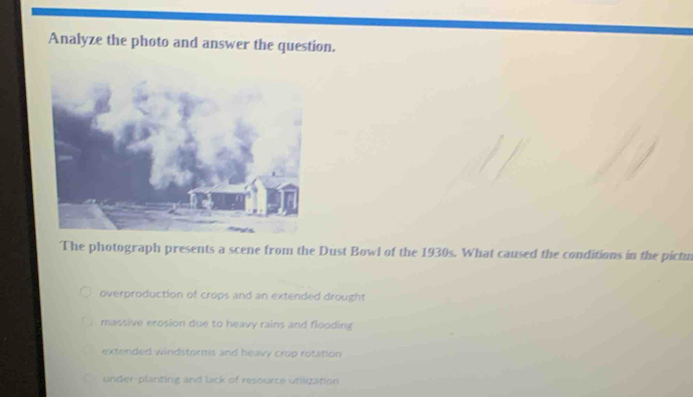 Analyze the photo and answer the question.
The photograph presents a scene from the Dust Bowl of the 1930s. What caused the conditions in the pictu
overproduction of crops and an extended drought
massive erosion due to heavy rains and flooding
extended windstorms and heavy crop rotation
under-planting and lack of resource utilization