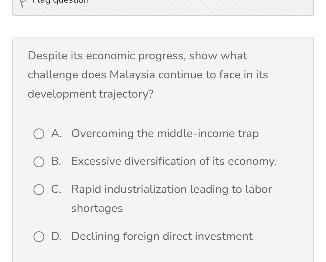 Despite its economic progress, show what
challenge does Malaysia continue to face in its
development trajectory?
A. Overcoming the middle-income trap
B. Excessive diversification of its economy.
C. Rapid industrialization leading to labor
shortages
D. Declining foreign direct investment