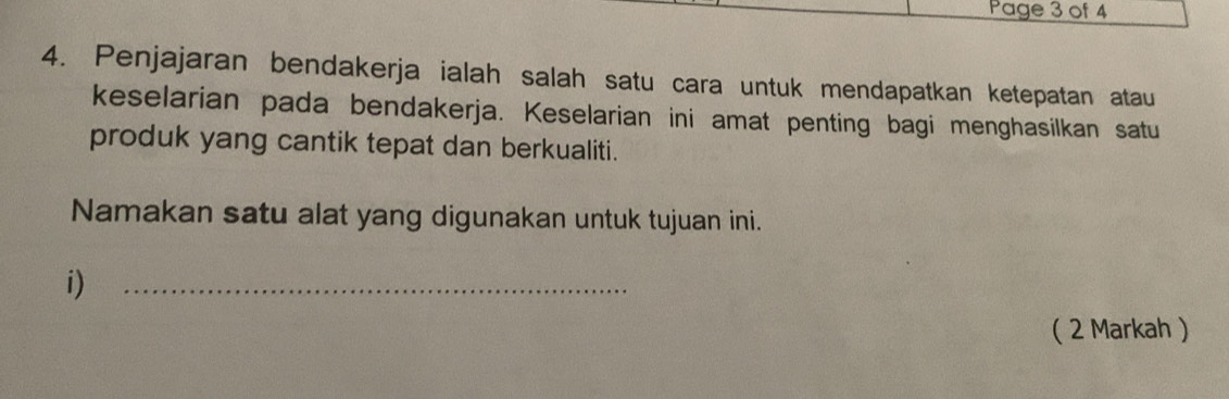 Page 3 of 4 
4. Penjajaran bendakerja ialah salah satu cara untuk mendapatkan ketepatan atau 
keselarian pada bendakerja. Keselarian ini amat penting bagi menghasilkan satu 
produk yang cantik tepat dan berkualiti. 
Namakan satu alat yang digunakan untuk tujuan ini. 
i) 
_ 
( 2 Markah )