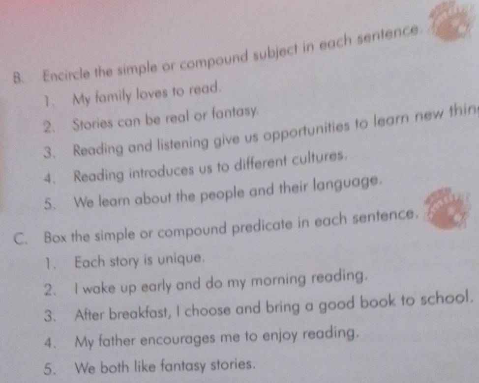 Encircle the simple or compound subject in each sentence 
1. My family loves to read. 
2. Stories can be real or fantasy. 
3. Reading and listening give us opportunities to learn new thin 
4. Reading introduces us to different cultures. 
5、 We learn about the people and their language. 
C. Box the simple or compound predicate in each sentence. 
1. Each story is unique. 
2、I wake up early and do my morning reading. 
3. After breakfast, I choose and bring a good book to school. 
4. My father encourages me to enjoy reading. 
5. We both like fantasy stories.