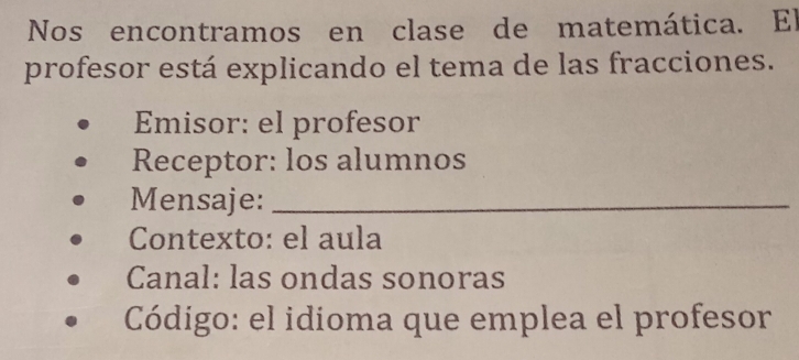 Nos encontramos en clase de matemática. El 
profesor está explicando el tema de las fracciones. 
Emisor: el profesor 
Receptor: los alumnos 
Mensaje:_ 
Contexto: el aula 
Canal: las ondas sonoras 
Código: el idioma que emplea el profesor