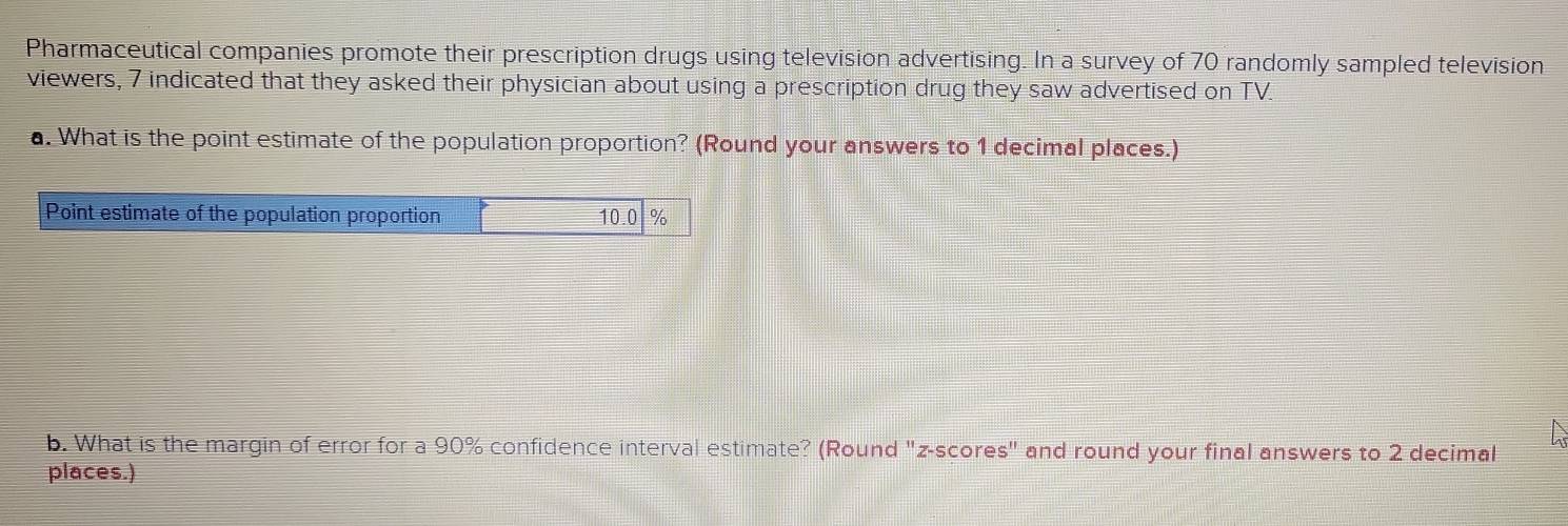 Pharmaceutical companies promote their prescription drugs using television advertising. In a survey of 70 randomly sampled television 
viewers, 7 indicated that they asked their physician about using a prescription drug they saw advertised on TV. 
a. What is the point estimate of the population proportion? (Round your answers to 1 decimal places.) 
Point estimate of the population proportion 10.0 %
b. What is the margin of error for a 90% confidence interval estimate? (Round "z-scores" and round your final answers to 2 decimal 
places.)