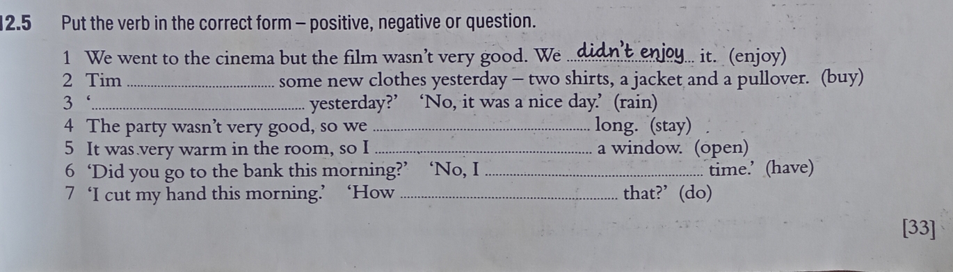 12.5 Put the verb in the correct form - positive, negative or question. 
1 We went to the cinema but the film wasn’t very good. We_ 
y... it. (enjoy) 
2 Tim _some new clothes yesterday - two shirts, a jacket and a pullover. (buy) 
3‘_ yesterday?’ ‘No, it was a nice day.’ (rain) 
4 The party wasn’t very good, so we_ long. (stay) 
5 It was very warm in the room, so I _a window. (open) 
6 ‘Did you go to the bank this morning?’ ‘No, I _time.’ (have) 
7 ‘I cut my hand this morning.’ ‘How _that?’(do) 
[33]