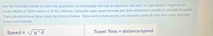 Use the formulas below to solve this questions. An Earthquake that has an epicenter due west of Cape Blanco, Oregon at an 
ocean depth of 3000 meters is 55 km offshore. Using the wave speed formula and then converted to km/hr to calculate its speed. 
Then calculate travel time using the formula below. Show work as best as you can onscreen. Label all units and covert time into
hours and minutes. 
Speed =sqrt(g^*d) Travel Time = distance/speed