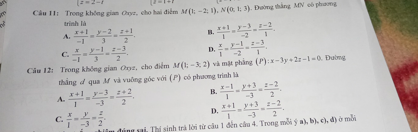 |z=2-t
[z=1+t
m Câu 11: Trong không gian Oxyz, cho hai điểm M(1;-2;1), N(0;1;3). Đường thắng MN có phương
a trình là
A.  (x+1)/-1 = (y-2)/3 = (z+1)/2 .
B.  (x+1)/1 = (y-3)/-2 = (z-2)/1 .
C.  x/-1 = (y-1)/3 = (z-3)/2 .
D.  x/1 = (y-1)/-2 = (z-3)/1 . 
Câu 12: Trong không gian Oxyz, cho điểm M(1;-3;2) và mặt phẳng (P): x-3y+2z-1=0. Đường
thắng đ qua M và vuông góc với (P) có phương trình là
A.  (x+1)/1 = (y-3)/-3 = (z+2)/2 .
B.  (x-1)/1 = (y+3)/-3 = (z-2)/2 .
C.  x/1 = y/-3 = z/2 .
D.  (x+1)/1 = (y+3)/-3 = (z-2)/2 . 
đúng sai. Thí sinh trả lời từ câu 1 đến câu 4. Trong mỗi ý a), b), c), d) ở mỗi