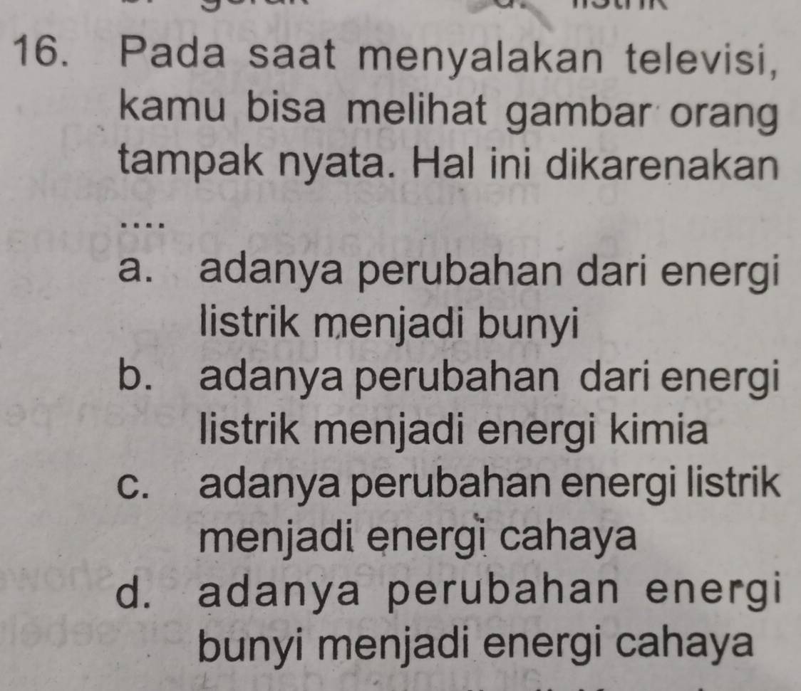 Pada saat menyalakan televisi,
kamu bisa melihat gambar orang
tampak nyata. Hal ini dikarenakan
….
a. adanya perubahan dari energi
listrik menjadi bunyi
b. adanya perubahan dari energi
listrik menjadi energi kimia
c. adanya perubahan energi listrik
menjadi energì cahaya
d. adanya perubahan energi
bunyi menjadi energi cahaya