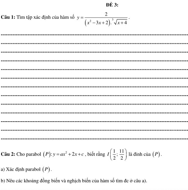 ĐÉ 3: 
Câu 1: Tìm tập xác định của hàm số y= 2/(x^2-3x+2).sqrt[3](x+4) . 
_ 
_ 
_ 
_ 
_ 
_ 
_ 
_ 
_ 
_ 
_ 
_ 
_ 
Câu 2: Cho parabol (P) : y=ax^2+2x+c , biết rằng I( 1/2 ; 11/2 ) là đinh củ _a ) . 
a) Xác định parabol (P). 
b) Nêu các khoảng đồng biến và nghịch biến của hàm số tìm đc ở câu a).