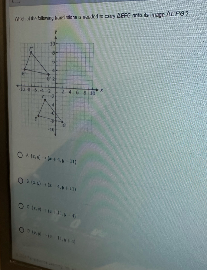 Which of the following translations is needed to carry △ EFG onto its image △ EF'G'
A (x,y)to (x+4,y-11)
G(x,y)to (x-4,y+11)
C(x,y)>(x+11,y-4)
D(x,y)>(x-11,y+4)