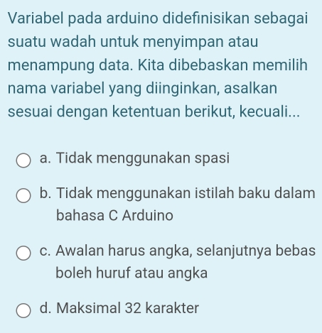 Variabel pada arduino didefinisikan sebagai
suatu wadah untuk menyimpan atau
menampung data. Kita dibebaskan memilih
nama variabel yang diinginkan, asalkan
sesuai dengan ketentuan berikut, kecuali...
a. Tidak menggunakan spasi
b. Tidak menggunakan istilah baku dalam
bahasa C Arduino
c. Awalan harus angka, selanjutnya bebas
boleh huruf atau angka
d. Maksimal 32 karakter