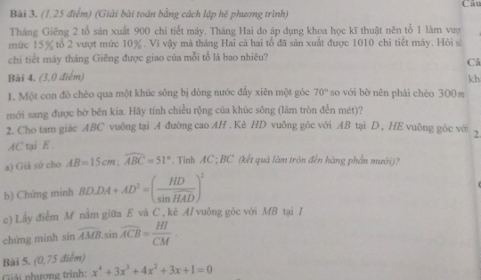 Cau 
Bài 3. (1,25 điểm) (Giải bài toán bằng cách lập hệ phương trình) 
Tháng Giêng 2 tổ sản xuất 900 chi tiết máy. Tháng Hai do áp dụng khoa học kĩ thuật nên tổ 1 làm vượ 
mức 15% tổ 2 vượt mức 10%. Vi vậy mà tháng Hai cả hai tổ đã sản xuất được 1010 chi tiết máy. Hỏi sĩ 
chi tiết máy tháng Giêng được giao của mỗi tổ là bao nhiêu? 
Câ 
Bài 4. (3,0 điểm) kh 
1. Một con đò chèo qua một khúc sông bị dòng nước đầy xiên một góc 70° so với bờ nên phải chèo 300m
mới sang được bờ bên kia. Hãy tính chiều rộng của khúc sông (làm tròn đến mét)? 
2. Cho tam giác ABC vuông tại A đường cao AH . Kè HD vuông góc với AB tại D , HE vuông góc với 2 
AC tại E 
a) Giả sử cho AB=15cm; widehat ABC=51°. Tỉnh AC; BC (kết quả làm tròn đến hàng phần mưới)? 
b) Chứng minh BD⊥ DA+AD^2=( HD/sin HAD )^2
c) Lấy điểm M nằm giữa E và C , kẻ AI vuông góc với MB tại / 
chúng minh sin widehat AMB.sin widehat ACB= HI/CM . 
Bài 5. 0.75 điểm) 
Giải phượng trình: x^4+3x^3+4x^2+3x+1=0