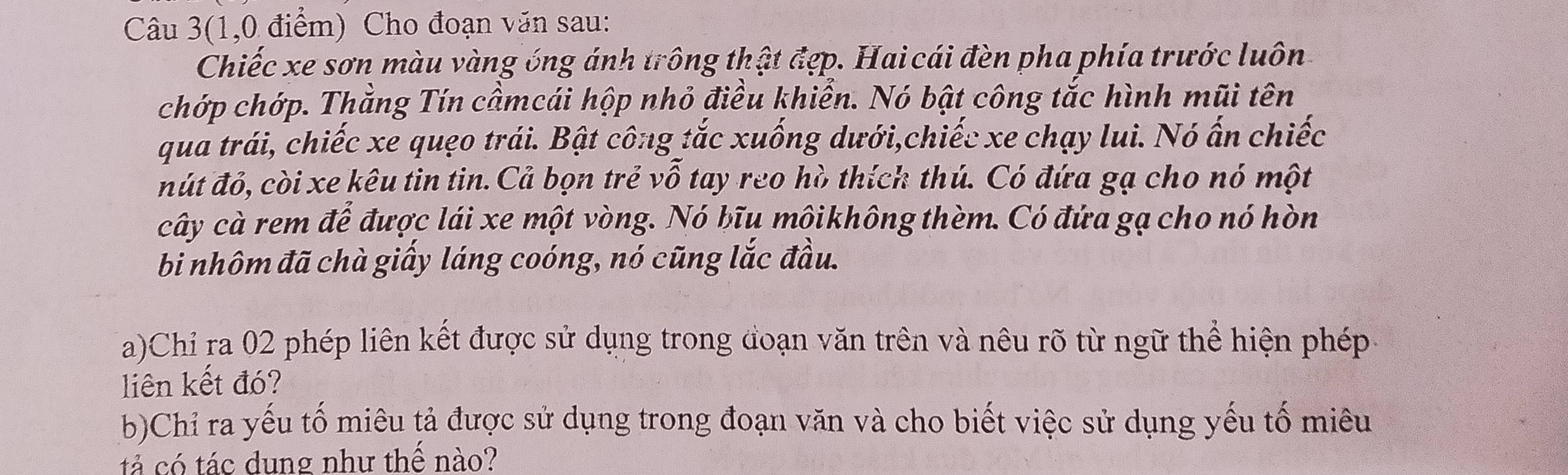 Câu 3(1,0 điểm) Cho đoạn văn sau: 
Chiếc xe sơn màu vàng óng ánh trông thật đẹp. Hai cái đèn pha phía trước luôn 
chớp chớp. Thằng Tín cầmcái hộp nhỏ điều khiển. Nó bật công tắc hình mũi tên 
qua trái, chiếc xe quẹo trái. Bật công tắc xuống dưới,chiếc xe chạy lui. Nó ấn chiếc 
mút đỏ, còi xe kêu tin tin. Cả bọn trẻ vỗ tay reo hò thích thú. Có đứa gạ cho nó một 
cây cà rem để được lái xe một vòng. Nó bĩu mộikhông thèm. Có đứa gạ cho nó hòn 
bi nhôm đã chà giấy láng coóng, nó cũng lắc đầu. 
a)Chi ra 02 phép liên kết được sử dụng trong đoạn văn trên và nêu rõ từ ngữ thể hiện phép 
liên kết đó? 
b)Chỉ ra yếu tố miêu tả được sử dụng trong đoạn văn và cho biết việc sử dụng yếu tố miêu 
tả có tác dung như thể nào?