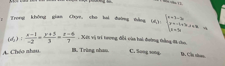 nột phường an.
1 1 đến câu 12.
: Trong không gian Oxyz, cho hai đường thẳng (d_1):beginarrayl x=3-2t y=-1+3t,t∈ R z=5tendarray. và
(d_2): (x-1)/-2 = (y+5)/3 = (z-6)/7 . Xét vị trí tương đối của hai đường thẳng đã cho.
A. Chéo nhau. B. Trùng nhau. C. Song song. D. Cắt nhau.