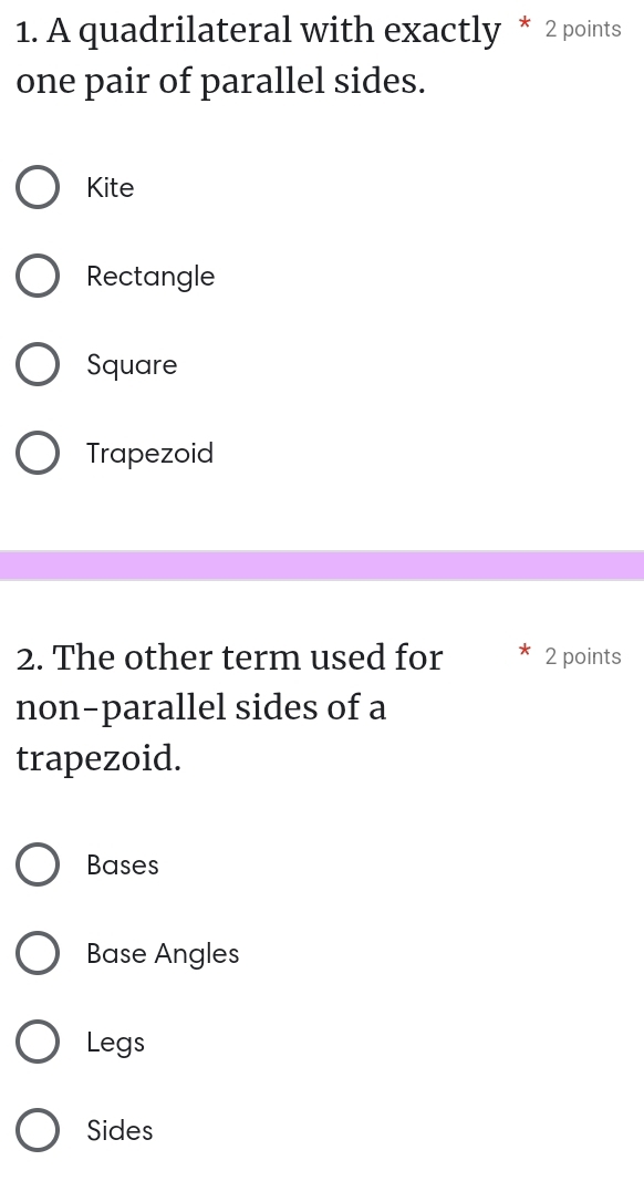 A quadrilateral with exactly * 2 points
one pair of parallel sides.
Kite
Rectangle
Square
Trapezoid
2. The other term used for 2 points
non-parallel sides of a
trapezoid.
Bases
Base Angles
Legs
Sides