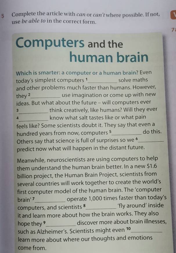 Complete the article with can or can’t where possible. If not, 
use be able to in the correct form. 
7 
Computers and the 
human brain 
Which is smarter: a computer or a human brain? Even 
today’s simplest computers 1_ solve maths 
and other problems much faster than humans. However, 
they ²_ use imagination or come up with new 
ideas. But what about the future - will computers ever 
3_ think creatively, like humans? Will they ever 
_ 
4 know what salt tastes like or what pain 
feels like? Some scientists doubt it. They say that even a 
hundred years from now, computers 5 _ do this. 
Others say that science is full of surprises so we _ 
predict now what will happen in the distant future. 
Meanwhile, neuroscientists are using computers to help 
them understand the human brain better. In a new $1.6
billion project, the Human Brain Project, scientists from 
several countries will work together to create the world’s 
first computer model of the human brain. The ‘computer 
brain' 7_ operate 1,000 times faster than today’s 
computers, and scientists 8_ ‘fly around’ inside 
it and learn more about how the brain works. They also 
hope they _discover more about brain illnesses, 
such as Alzheimer’s. Scientists might even 10 J_ 
learn more about where our thoughts and emotions 
come from.