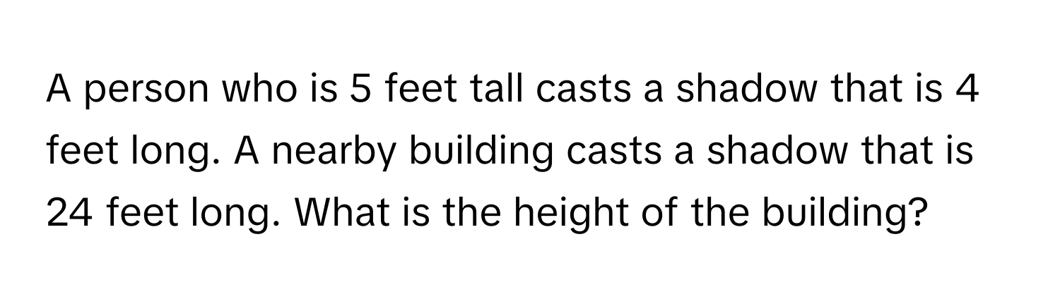 A person who is 5 feet tall casts a shadow that is 4 feet long. A nearby building casts a shadow that is 24 feet long. What is the height of the building?