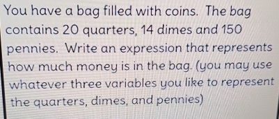 You have a bag filled with coins. The bag 
contains 20 quarters, 14 dimes and 150
pennies. Write an expression that represents 
how much money is in the bag. (you may use 
whatever three variables you like to represent 
the quarters, dimes, and pennies)