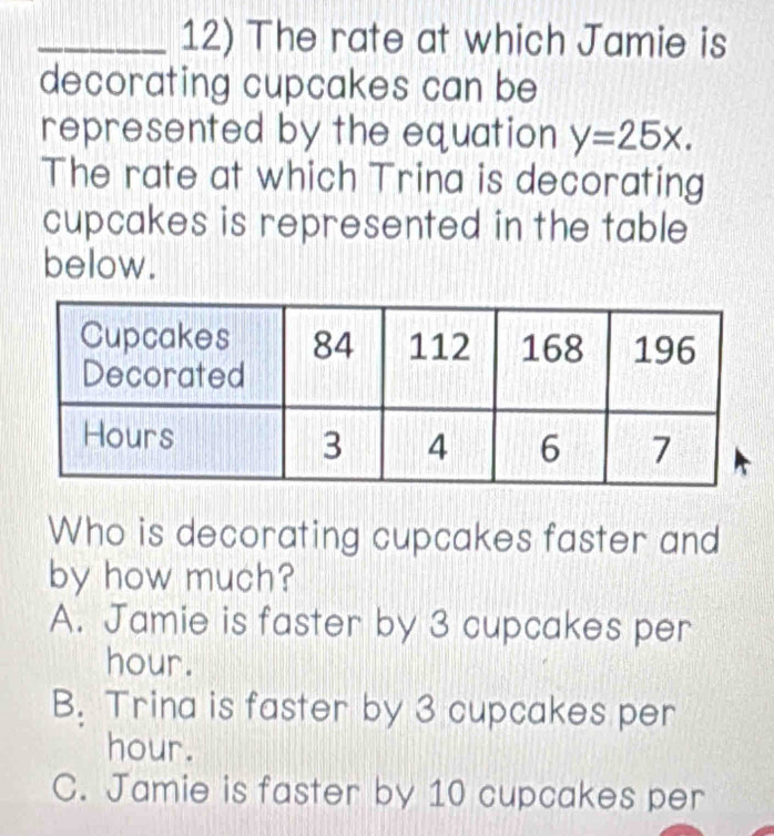 The rate at which Jamie is
decorating cupcakes can be 
represented by the equation y=25x. 
The rate at which Trina is decorating
cupcakes is represented in the table
below.
Who is decorating cupcakes faster and
by how much?
A. Jamie is faster by 3 cupcakes per
hour.
B. Trina is faster by 3 cupcakes per
hour.
C. Jamie is faster by 10 cupcakes per