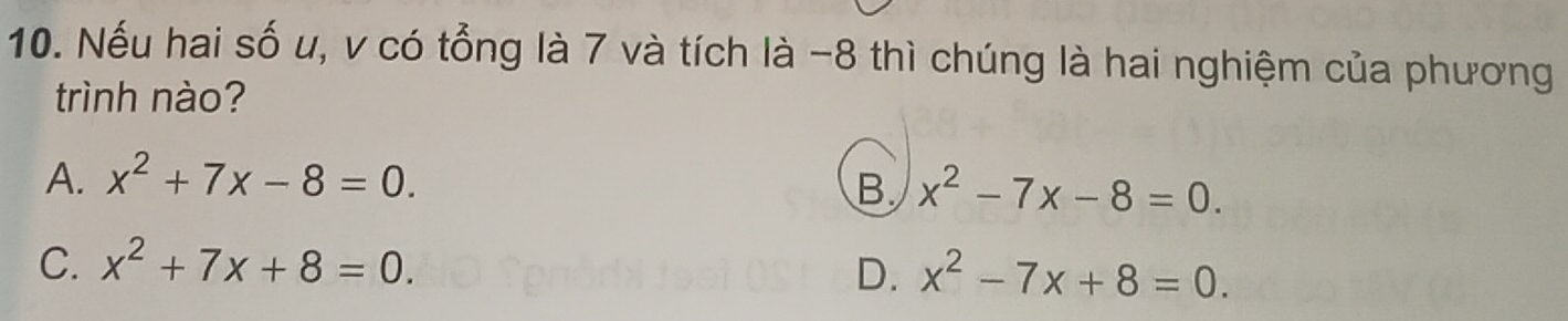 Nếu hai số u, v có tổng là 7 và tích là -8 thì chúng là hai nghiệm của phương
trình nào?
A. x^2+7x-8=0.
B. x^2-7x-8=0.
C. x^2+7x+8=0.
D. x^2-7x+8=0.