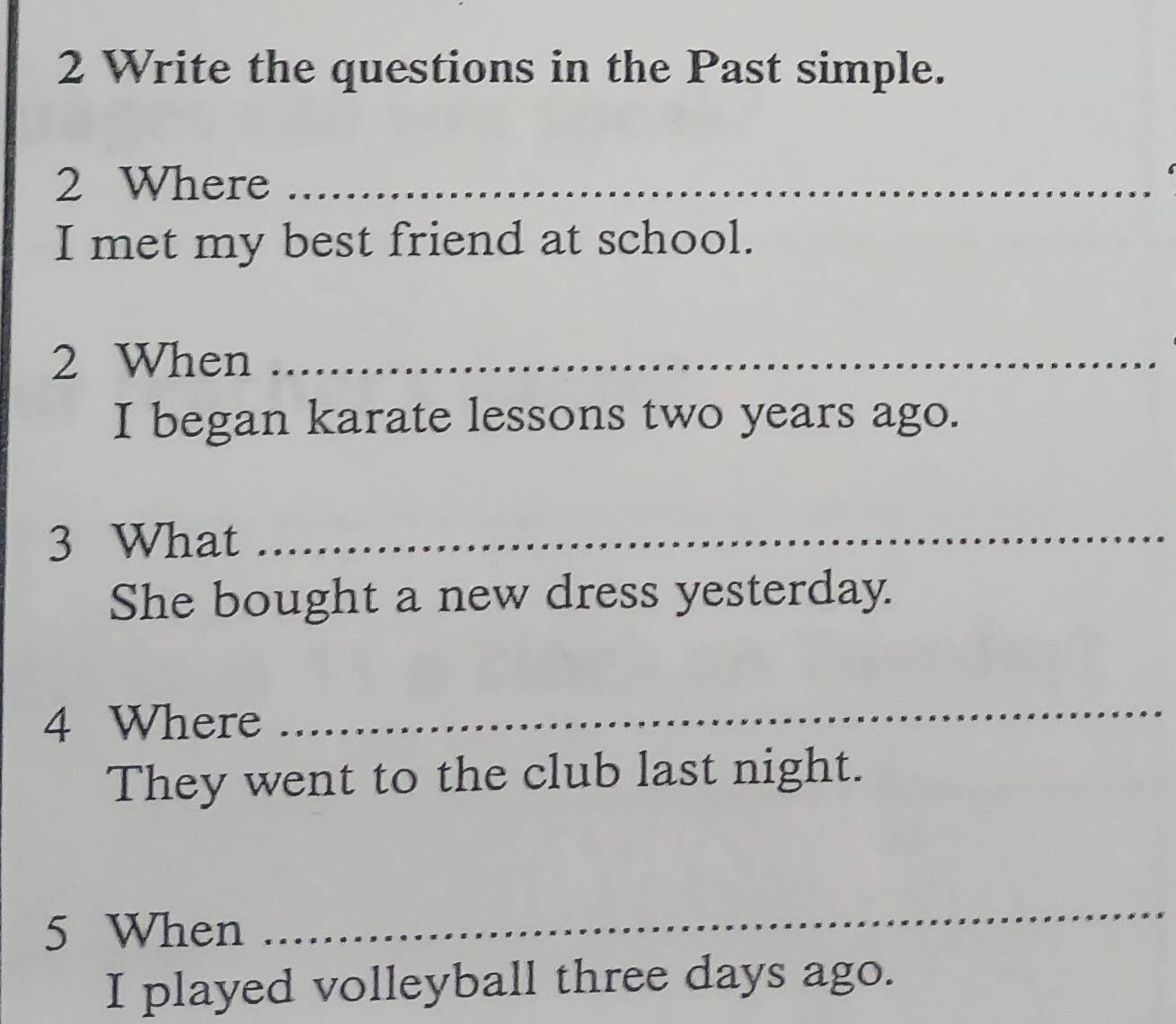 Write the questions in the Past simple. 
2 Where_ 
I met my best friend at school. 
2 When_ 
I began karate lessons two years ago. 
3 What_ 
She bought a new dress yesterday. 
4 Where 
_ 
They went to the club last night. 
5 When 
_ 
I played volleyball three days ago.